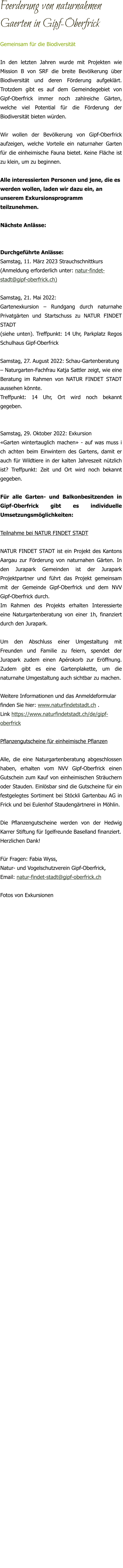 Foerderung von naturnahmen Gaerten in Gipf-Oberfrick Gemeinsam für die Biodiversität In den letzten Jahren wurde mit Projekten wie Mission B von SRF die breite Bevölkerung über Biodiversität und deren Förderung aufgeklärt. Trotzdem gibt es auf dem Gemeindegebiet von Gipf-Oberfrick immer noch zahlreiche Gärten, welche viel Potential für die Förderung der Biodiversität bieten würden.  Wir wollen der Bevölkerung von Gipf-Oberfrick aufzeigen, welche Vorteile ein naturnaher Garten für die einheimische Fauna bietet. Keine Fläche ist zu klein, um zu beginnen.   Alle interessierten Personen und jene, die es werden wollen, laden wir dazu ein, an unserem Exkursionsprogramm teilzunehmen.  Nächste Anlässe:   Durchgeführte Anlässe: Samstag, 11. März 2023 Strauchschnittkurs (Anmeldung erforderlich unter: natur-findet-stadt@gipf-oberfrick.ch)  Samstag, 21. Mai 2022:  Gartenexkursion – Rundgang durch naturnahe Privatgärten und Startschuss zu NATUR FINDET STADT (siehe unten). Treffpunkt: 14 Uhr, Parkplatz Regos Schulhaus Gipf-Oberfrick  Samstag, 27. August 2022: Schau-Gartenberatung – Naturgarten-Fachfrau Katja Sattler zeigt, wie eine Beratung im Rahmen von NATUR FINDET STADT aussehen könnte. Treffpunkt: 14 Uhr, Ort wird noch bekannt gegeben.   Samstag, 29. Oktober 2022: Exkursion «Garten wintertauglich machen» - auf was muss i ch achten beim Einwintern des Gartens, damit er auch für Wildtiere in der kalten Jahreszeit nützlich ist? Treffpunkt: Zeit und Ort wird noch bekannt gegeben.  Für alle Garten- und Balkonbesitzenden in Gipf-Oberfrick gibt es individuelle Umsetzungsmöglichkeiten:  Teilnahme bei NATUR FINDET STADT  NATUR FINDET STADT ist ein Projekt des Kantons Aargau zur Förderung von naturnahen Gärten. In den Jurapark Gemeinden ist der Jurapark Projektpartner und führt das Projekt gemeinsam mit der Gemeinde Gipf-Oberfrick und dem NVV Gipf-Oberfrick durch.  Im Rahmen des Projekts erhalten Interessierte eine Naturgartenberatung von einer 1h, finanziert durch den Jurapark.  Um den Abschluss einer Umgestaltung mit Freunden und Familie zu feiern, spendet der Jurapark zudem einen Apérokorb zur Eröffnung. Zudem gibt es eine Gartenplakette, um die naturnahe Umgestaltung auch sichtbar zu machen.  Weitere Informationen und das Anmeldeformular  finden Sie hier: www.naturfindetstadt.ch . Link https://www.naturfindetstadt.ch/de/gipf-oberfrick  Pflanzengutscheine für einheimische Pflanzen  Alle, die eine Naturgartenberatung abgeschlossen haben, erhalten vom NVV Gipf-Oberfrick einen Gutschein zum Kauf von einheimischen Sträuchern oder Stauden. Einlösbar sind die Gutscheine für ein festgelegtes Sortiment bei Stöckli Gartenbau AG in Frick und bei Eulenhof Staudengärtnerei in Möhlin.   Die Pflanzengutscheine werden von der Hedwig Karrer Stiftung für Igelfreunde Baselland finanziert.  Herzlichen Dank!  Für Fragen: Fabia Wyss,  Natur- und Vogelschutzverein Gipf-Oberfrick, Email: natur-findet-stadt@gipf-oberfrick.ch   Fotos von Exkursionen